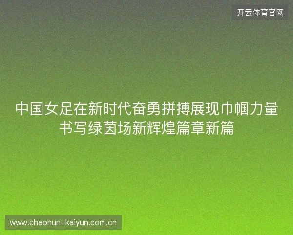 中国女足在新时代奋勇拼搏展现巾帼力量书写绿茵场新辉煌篇章新篇